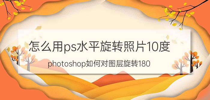 怎么用ps水平旋转照片10度 photoshop如何对图层旋转180？